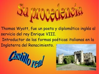 Thomas Wyatt, fue un poeta y diplomático inglés al
servicio del rey Enrique VIII.
Introductor de las formas poéticas italianas en la
Inglaterra del Renacimiento.
 