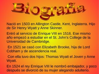 Nació en 1503 en Allington Castle, Kent, Inglaterra. Hijo
de Sir Henry Wyatt y Anne Skinner.
Entró al servicio de Enrique VIII en 1516. Ese mismo
año empezó a estudiar en el St. John's College de la
Universidad de Cambridge.
En 1521 se casó con Elizabeth Brooke, hija de Lord
Cobham y de ascendencia real.
Con ella tuvo dos hijos: Thomas Wyatt el Joven y Anne
Wyatt.
En 1524 el rey Enrique VIII le nombró embajador, y poco
después se divorció de su mujer alegando adulterio.
 