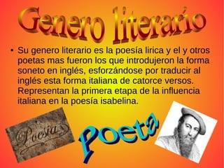 ● Su genero literario es la poesía lirica y el y otros
poetas mas fueron los que introdujeron la forma
soneto en inglés, esforzándose por traducir al
inglés esta forma italiana de catorce versos.
Representan la primera etapa de la influencia
italiana en la poesía isabelina.
 