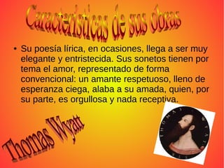 ● Su poesía lírica, en ocasiones, llega a ser muy
elegante y entristecida. Sus sonetos tienen por
tema el amor, representado de forma
convencional: un amante respetuoso, lleno de
esperanza ciega, alaba a su amada, quien, por
su parte, es orgullosa y nada receptiva.
 