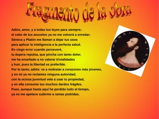 Adiós, amor, y a todas tus leyes para siempre;
el cebo de tus anzuelos ya no me volverá a enredar;
Séneca y Platón me llaman a dejar tus usos
para aplicar la inteligencia a la perfecta salud.
En ciego error cuando perseveré,
tu áspera repulsa, que pincha con tanto dolor,
me ha enseñado a no valorar trivialidades
y huir, pues la libertad es preferible.
Por lo tanto, adiós: ve a molestar a corazones más jóvenes,
y en mi ya no reclames ninguna autoridad;
con la ociosa juventud vete a usar tu propiedad,
y en ella consume tus muchos dardos frágiles.
Pues, aunque hasta aquí he perdido todo el tiempo,
ya no me apetece subirme a ramas podridas.
 