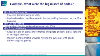 Araştırmada Yenilikler Konferansı, Innovation in Research Conference /4 Haziran 2015, 4 June 2015
Example, what were the big misses of Kodak?
Miss 1: Digital cameras
• Invented digital imaging in 1975
• Realised too late that they were in the story telling business, not the film
business
Miss 2: Foto sharing
• Launched the first wifi enabled camera in 2005
Miss 3: Photo viewing
• Kodak bet big on digital photo frames and photo printers, digital versions
of analogue products
• Stuck in a photographic universe missing the synergies with social
networking and gaming
 