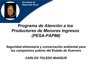 Secretaría de Desarrollo Rural Programa de Atención a los  Productores de Menores Ingresos   (PESA-PAPMI) Seguridad alimentaria y conservación ambiental para los campesinos pobres del Estado de Guerrero CARLOS TOLEDO MANZUR 