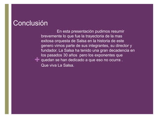 Conclusión

+

En esta presentación pudimos resumir
brevemente lo que fue la trayectoria de la mas
exitosa orquesta de Salsa en la historia de este
genero vimos parte de sus integrantes, su director y
fundador. La Salsa ha tenido una gran decadencia en
los pasados 30 años pero los exponentes que
quedan se han dedicado a que eso no ocurra .
Que viva La Salsa.

 