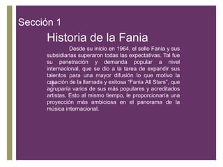 Sección 1

Historia de la Fania
Desde su inicio en 1964, el sello Fania y sus
subsidiarias superaron todas las expectativas. Tal fue
su penetración y demanda popular a nivel
internacional, que se dio a la tarea de expandir sus
talentos para una mayor difusión lo que motivo la
creación de la llamada y exitosa “Fania All Stars”, que
agruparía varios de sus más populares y acreditados
artistas. Esto al mismo tiempo, le proporcionaría una
proyección más ambiciosa en el panorama de la
música internacional.

+

 
