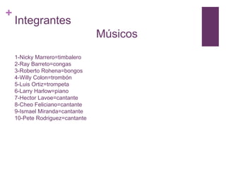 +

Integrantes
Músicos
1-Nicky Marrero=timbalero
2-Ray Barreto=congas
3-Roberto Rohena=bongos
4-Willy Colon=trombón
5-Luis Ortiz=trompeta
6-Larry Harlow=piano
7-Hector Lavoe=cantante
8-Cheo Feliciano=cantante
9-Ismael Miranda=cantante
10-Pete Rodriguez=cantante

 