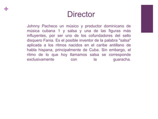 +

Director
Johnny Pacheco un músico y productor dominicano de
música cubana 1 y salsa y una de las figuras más
influyentes, por ser uno de los cofundadores del sello
disquero Fania. Es el posible inventor de la palabra "salsa"
aplicada a los ritmos nacidos en el caribe antillano de
habla hispana, principalmente de Cuba. Sin embargo, el
ritmo de lo que hoy llamamos salsa se corresponde
exclusivamente
con
la
guaracha.

 