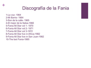 +

Discografía de la Fania
1-La voz- 1964
2-Mi Barrio- 1964
3-Son de la calle- 1965
4-El mejor de la Salsa-1966
5-Fania All Star vol 1- 1970
6-Fania All Star vol 2- 1971
7-Fania All Star vol 3-1972
8-Fania All Star live in Africa-1982
9-Fania All Star live in San Juan-1982
10-The last Fania-1985

 