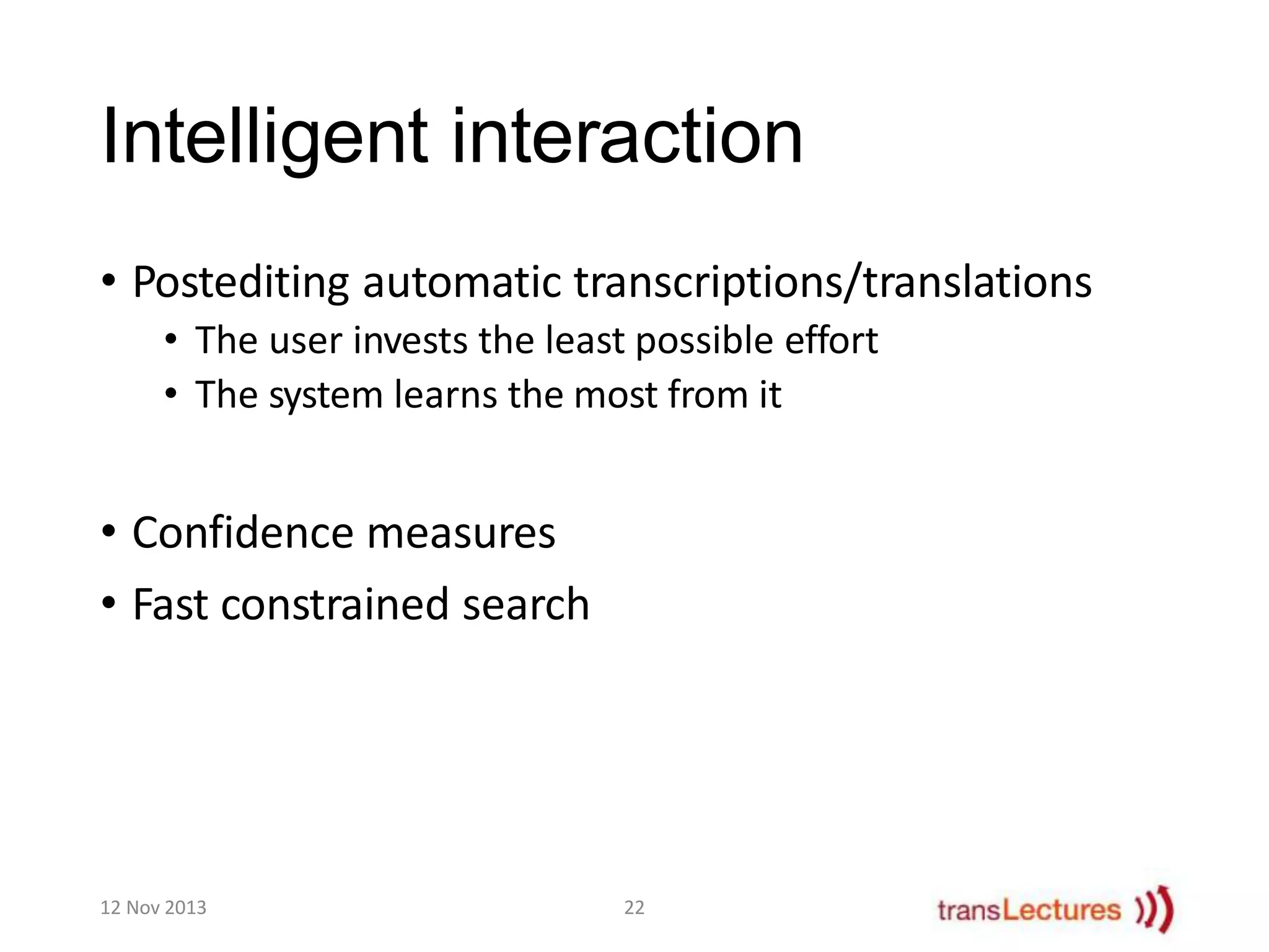 Intelligent interaction
• Postediting automatic transcriptions/translations
• The user invests the least possible effort
• The system learns the most from it

• Confidence measures
• Fast constrained search

12 Nov 2013

22

 