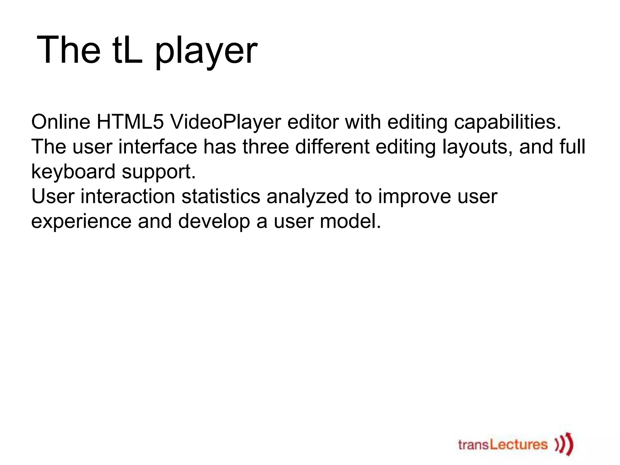 The tL player
Online HTML5 VideoPlayer editor with editing capabilities.
The user interface has three different editing layouts, and full
keyboard support.
User interaction statistics analyzed to improve user
experience and develop a user model.

 