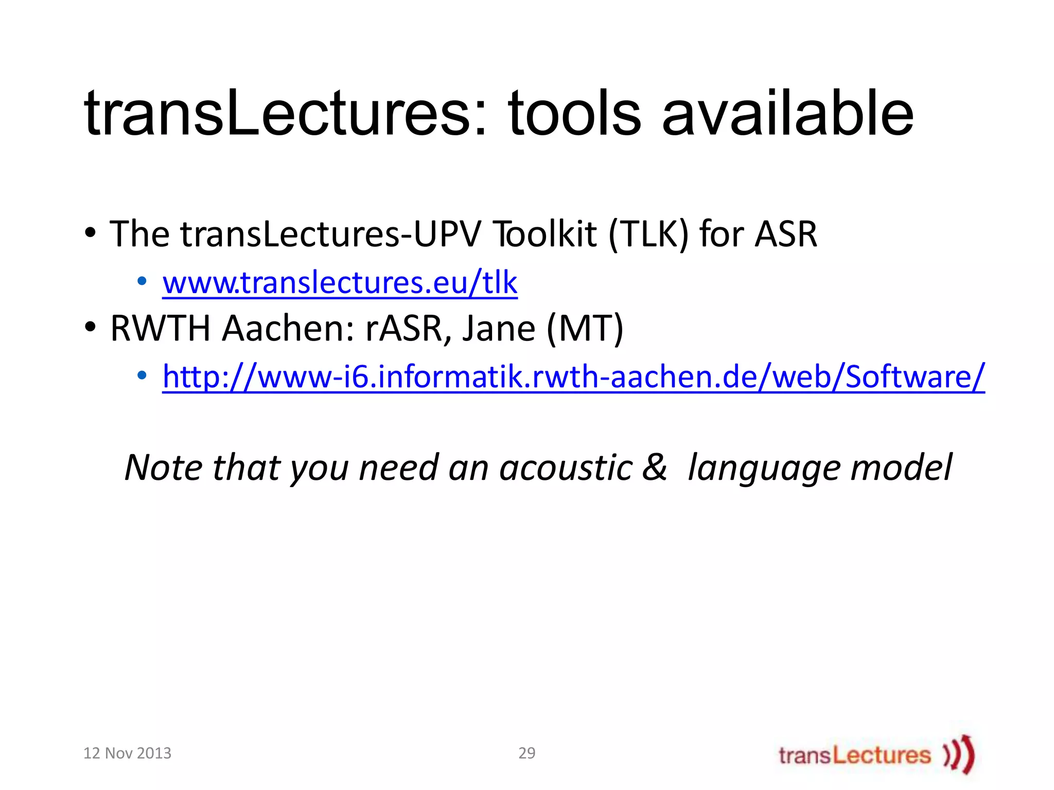 transLectures: tools available
• The transLectures-UPV Toolkit (TLK) for ASR
• www.translectures.eu/tlk

• RWTH Aachen: rASR, Jane (MT)
• http://www-i6.informatik.rwth-aachen.de/web/Software/

Note that you need an acoustic & language model

12 Nov 2013

29

 