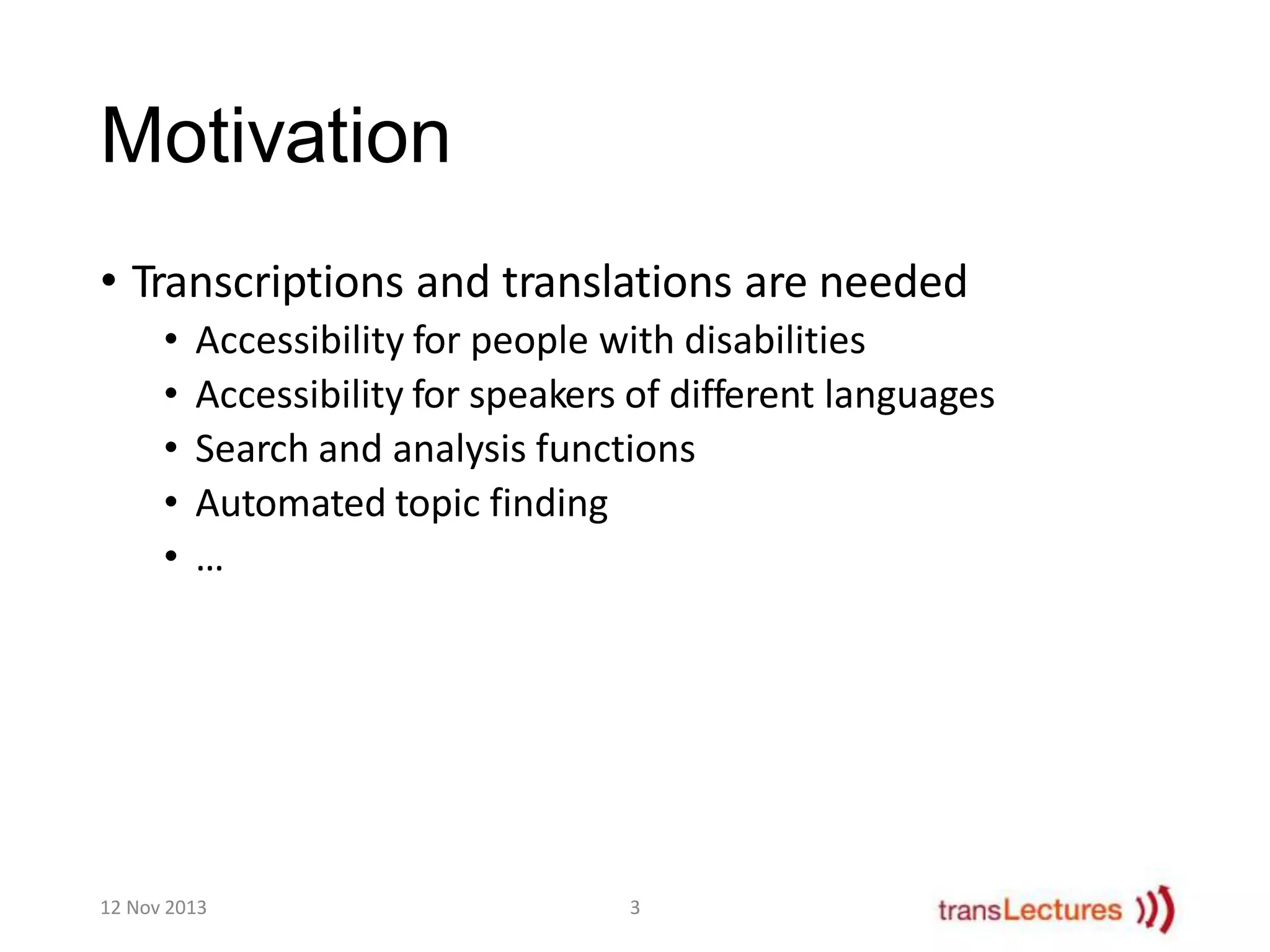Motivation
• Transcriptions and translations are needed
•
•
•
•
•

Accessibility for people with disabilities
Accessibility for speakers of different languages
Search and analysis functions
Automated topic finding
…

12 Nov 2013

3

 