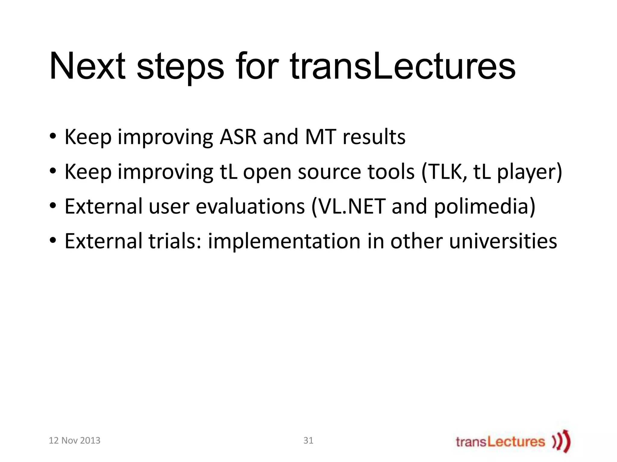Next steps for transLectures
• Keep improving ASR and MT results
• Keep improving tL open source tools (TLK, tL player)
• External user evaluations (VL.NET and polimedia)
• External trials: implementation in other universities

12 Nov 2013

31

 