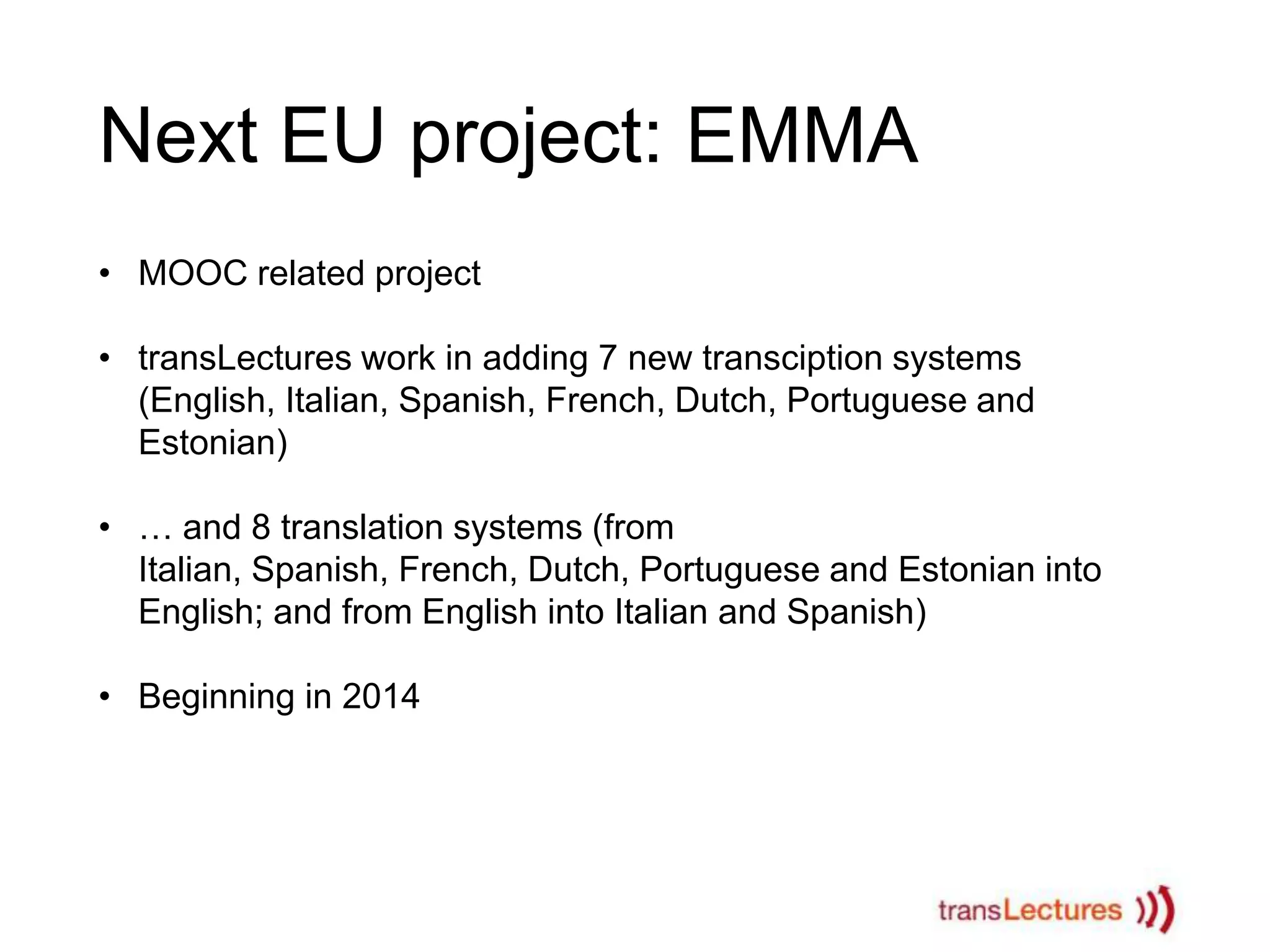 Next EU project: EMMA
• MOOC related project
• transLectures work in adding 7 new transciption systems
(English, Italian, Spanish, French, Dutch, Portuguese and
Estonian)
• … and 8 translation systems (from
Italian, Spanish, French, Dutch, Portuguese and Estonian into
English; and from English into Italian and Spanish)
• Beginning in 2014

 