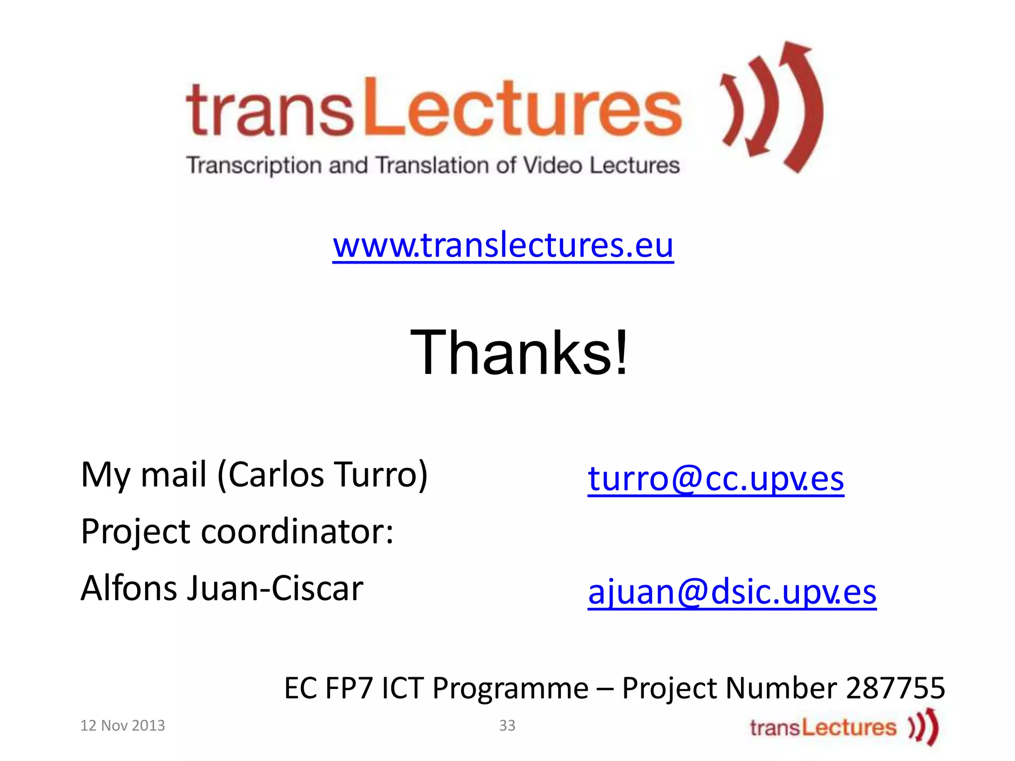 www.translectures.eu

Thanks!
My mail (Carlos Turro)
Project coordinator:
Alfons Juan-Ciscar

turro@cc.upv.es

ajuan@dsic.upv.es

EC FP7 ICT Programme – Project Number 287755
12 Nov 2013

33

 