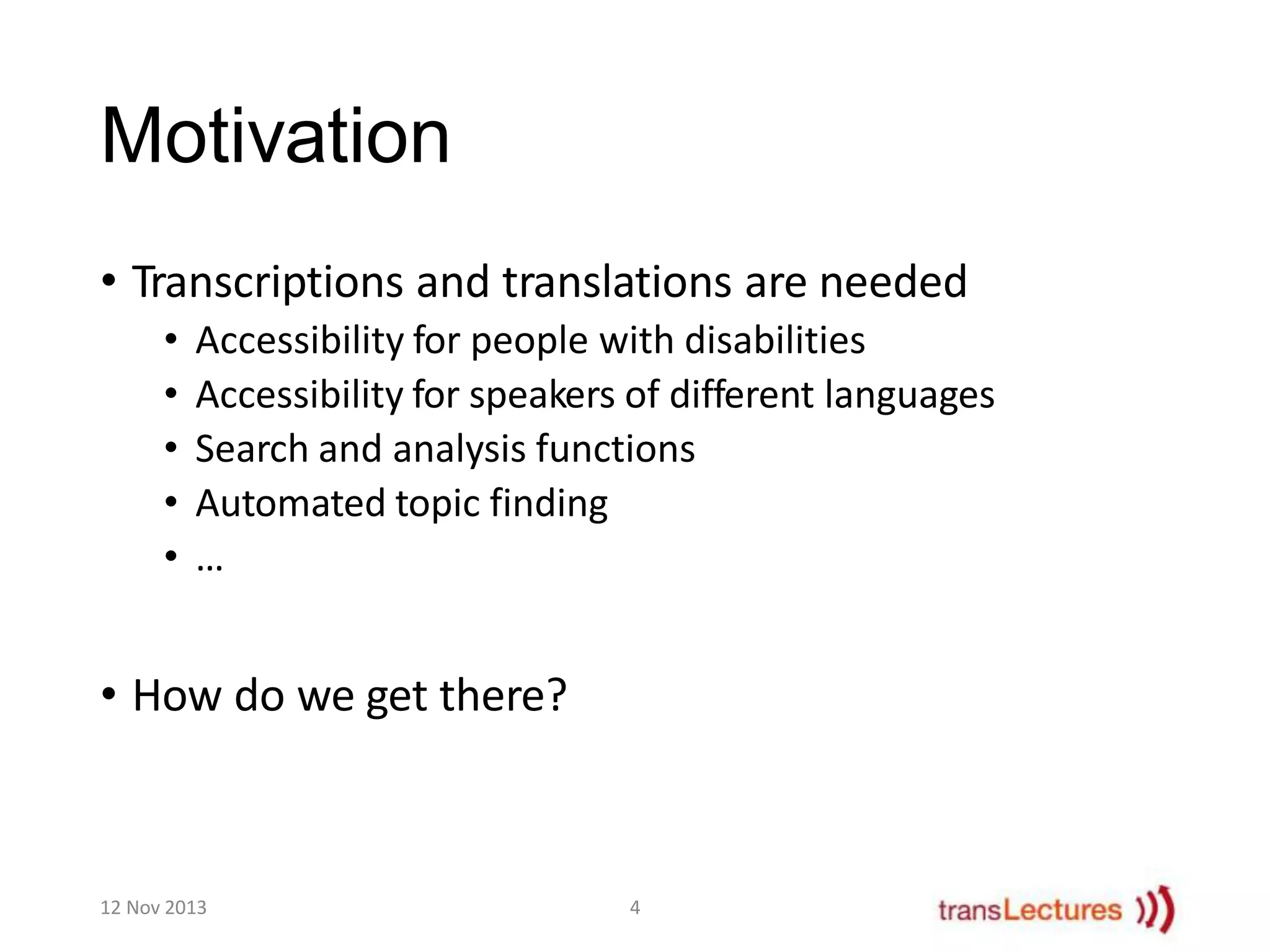 Motivation
• Transcriptions and translations are needed
•
•
•
•
•

Accessibility for people with disabilities
Accessibility for speakers of different languages
Search and analysis functions
Automated topic finding
…

• How do we get there?

12 Nov 2013

4

 