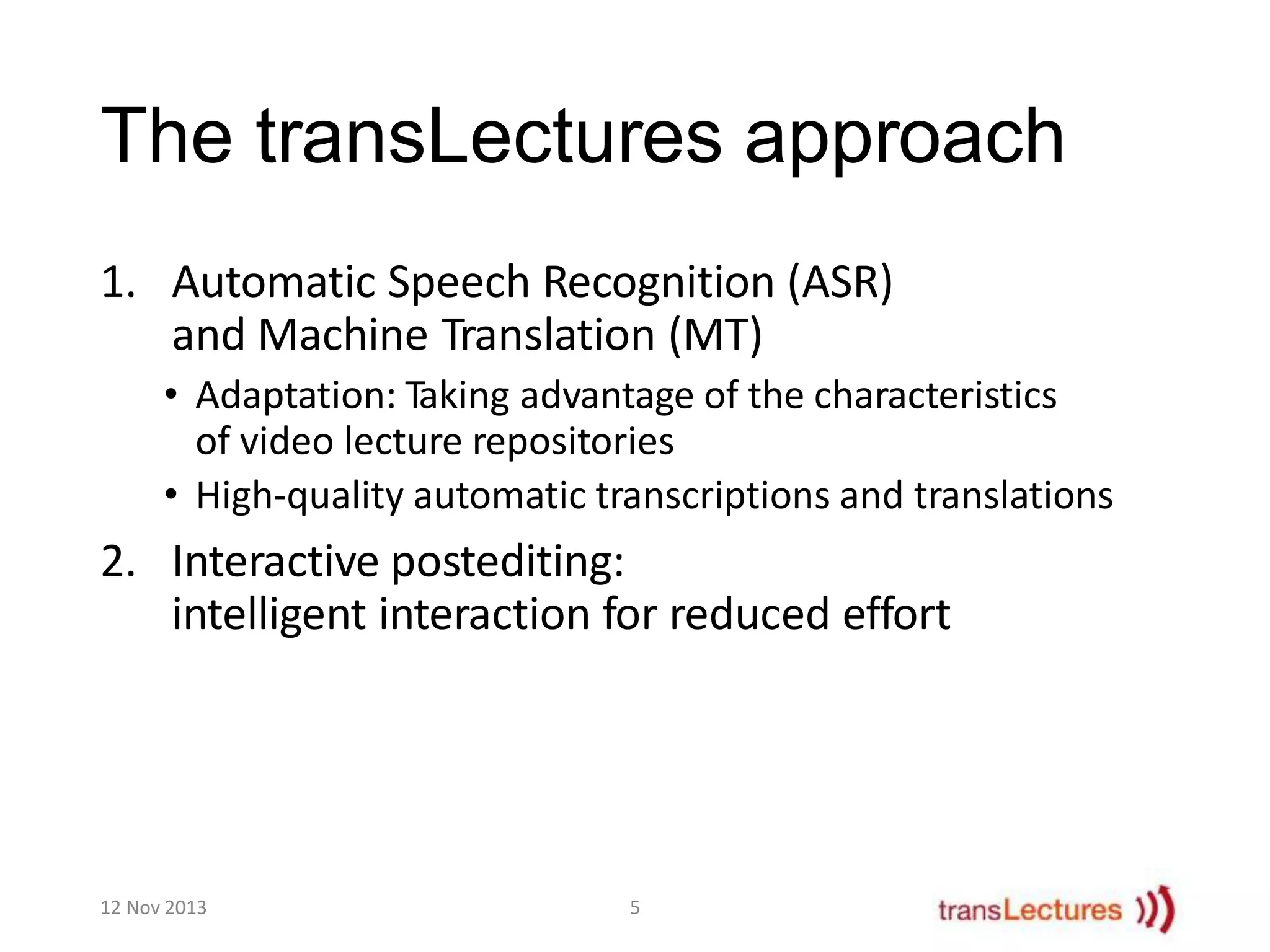 The transLectures approach
1. Automatic Speech Recognition (ASR)
and Machine Translation (MT)
• Adaptation: Taking advantage of the characteristics
of video lecture repositories
• High-quality automatic transcriptions and translations

2. Interactive postediting:
intelligent interaction for reduced effort

12 Nov 2013

5

 
