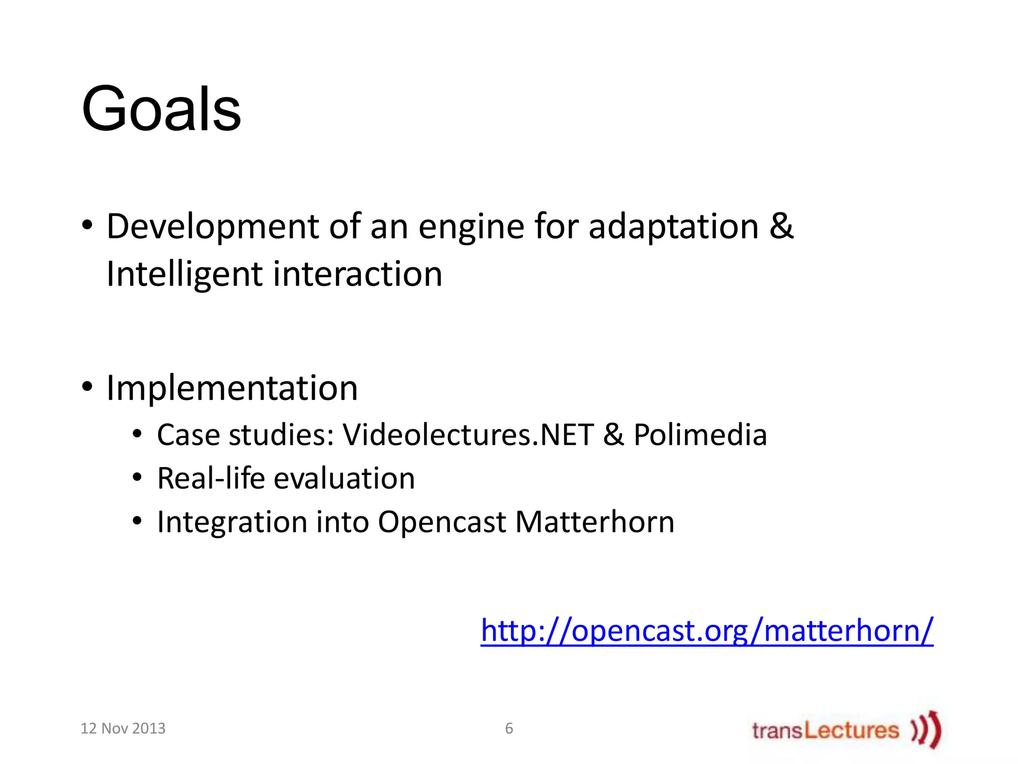 Goals
• Development of an engine for adaptation &
Intelligent interaction
• Implementation
• Case studies: Videolectures.NET & Polimedia
• Real-life evaluation
• Integration into Opencast Matterhorn
http://opencast.org/matterhorn/
12 Nov 2013

6

 