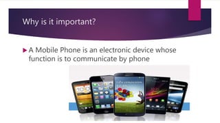 Why is it important?
 A Mobile Phone is an electronic device whose
function is to communicate by phone
 