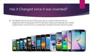 Has it Changed since it was invented?
 The Mobile phone was born forty years ago as a hulk of almost a kilo of
weight.But with the passage of time it has been styling and evolving into a sheet
of glass,silicon and aluminum ,a real pocket computer that also serves to speak.
 