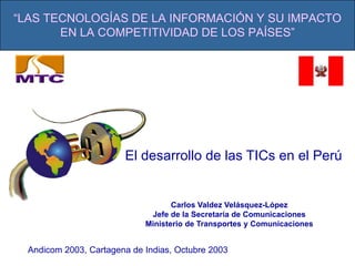 Carlos Valdez Velásquez-López Jefe de la Secretaría de Comunicaciones Ministerio de Transportes y Comunicaciones “LAS TECNOLOGÍAS DE LA INFORMACIÓN Y SU IMPACTO EN LA COMPETITIVIDAD DE LOS PAÍSES” El desarrollo de las TICs en el Perú Andicom 2003, Cartagena de Indias, Octubre 2003 