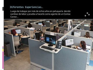 Diferentes Experiencias…
Luego de trabajar por más de ochos años en peluquería decido
cambiar de labor y pruebo a hacerlo como agente de un Contac
Center…
 