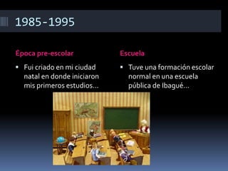 1985-1995
Época pre-escolar Escuela
 Fui criado en mi ciudad
natal en donde iniciaron
mis primeros estudios…
 Tuve una formación escolar
normal en una escuela
pública de Ibagué…
 
