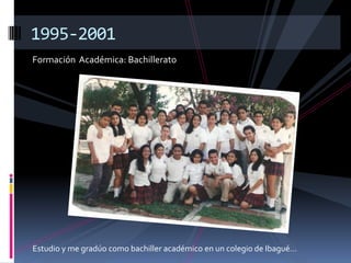Formación Académica: Bachillerato
1995-2001
Estudio y me gradúo como bachiller académico en un colegio de Ibagué…
 