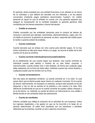 En general, dinero prestado por una entidad financiera a sus clientes en el marco
de su actividad, y que deberá ser devuelto con los intereses y en los plazos
convenidos (mediante pagos periódicos denominados "cuotas"). Un crédito
personal es aquel en que la entidad no cuenta con una garantía especial que
asegure la recuperación de la cantidad prestada; la garantía genérica está
constituida por los bienes presentes y futuros del deudor.
 Crédito al consumo
Crédito concedido por las entidades bancarias para la compra de bienes de
consumo o servicios (por ejemplo, automóviles, electrodomésticos, viajes, etc). En
el crédito al consumo, la garantía es personal, es decir, responde del crédito quien
lo recibe o quienes actúan de avalistas.
 Cuenta combinada
Cuenta bancaria que se enlaza con otra cuenta para atender pagos. Si no hay
dinero suficiente en ella para hacer frente a un pago, se recurre al saldo de la otra
cuenta con la que se combina.
 Cuenta corriente individual/mancomunada/indistinta
Es la clasificación de una cuenta según sus titulares. Una cuenta corriente es
individual cuando está abierta a nombre de un solo titular; conjunta, o
mancomunada, cuando existen dos o más titulares, de forma que cualquier pago
debe realizarse con la firma de todos ellos; indistinta cuando hay varios titulares y
cualquiera puede usar los fondos con su firma.
 Cuenta corriente/ahorro
Son dos tipos de depósitos similares. La cuenta corriente es “a la vista”, lo cual
quiere decir que el cliente puede sacar dinero en cualquier momento. En la cuenta
de ahorro, teóricamente, es necesario un preaviso, aunque este requisito se ha ido
diluyendo y hoy en día se asimila en la práctica a una cuenta a la vista. Otra
diferencia fundamental es que en la cuenta corriente se pueden utilizar cheques y
en la de ahorro, no. Además, la cuenta de ahorro se instrumenta en una cartilla o
libreta donde se van anotando todas las operaciones.
 Cuenta de resultados
Informe contable que refleja la evolución de la actividad de una empresa. Indica
los ingresos registrados y los gastos en que se ha incurrido a lo largo de un
periodo determinado. El saldo final resultante son los beneficios o pérdidas
obtenidos por la empresa, durante un año o ejercicio económico.
 