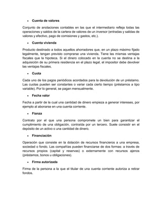  Cuenta de valores
Conjunto de anotaciones contables en las que el intermediario refleja todas las
operaciones y saldos de la cartera de valores de un inversor (entradas y salidas de
valores y efectivo, pago de comisiones y gastos, etc.).
 Cuenta vivienda
Producto destinado a todos aquellos ahorradores que, en un plazo máximo fijado
legalmente, tengan previsto comprarse una vivienda. Tiene las mismas ventajas
fiscales que la hipoteca. Si el dinero colocado en la cuenta no se destina a la
adquisición de su primera residencia en el plazo legal, el impositor debe devolver
las ventajas fiscales.
 Cuota
Cada uno de los pagos periódicos acordados para la devolución de un préstamo.
Las cuotas pueden ser constantes o variar cada cierto tiempo (préstamos a tipo
variable). Por lo general, se pagan mensualmente.
 Fecha valor
Fecha a partir de la cual una cantidad de dinero empieza a generar intereses, por
ejemplo al abonarse en una cuenta corriente.
 Fianza
Contrato por el que una persona compromete un bien para garantizar el
cumplimiento de una obligación, contraída por un tercero. Suele consistir en el
depósito de un activo o una cantidad de dinero.
 Financiación
Operación que consiste en la dotación de recursos financieros a una empresa,
sociedad o fondo. Las compañías pueden financiarse de dos formas: a través de
recursos propios (capital y reservas) o externamente con recursos ajenos
(préstamos, bonos u obligaciones).
 Firma autorizada
Firma de la persona a la que el titular de una cuenta corriente autoriza a retirar
fondos.
 