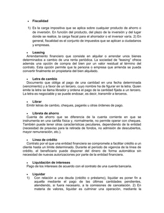  Fiscalidad
1) Es la carga impositiva que se aplica sobre cualquier producto de ahorro o
de inversión. En función del producto, del plazo de la inversión y del lugar
donde se realice, la carga fiscal para el ahorrador o el inversor varía. 2) En
general, fiscalidad es el conjunto de impuestos que se aplican a ciudadanos
y empresas.
 Leasing
Arrendamiento financiero que consiste en alquilar o arrendar unos bienes
determinados a cambio de una renta periódica. La sociedad de “leasing” ofrece
además una opción de compra del bien por un valor residual al término del
contrato. Esta opción permite que la persona o empresa que arrienda se pueda
convertir finalmente en propietaria del bien alquilado.
 Letra de cambio
Documento que obliga al pago de una cantidad en una fecha determinada
(vencimiento) y a favor de un tercero, cuyo nombre ha de figurar en la letra. Quien
emite la letra se llama librador y ordena el pago de la cantidad fijada a un tercero.
La letra es negociable y se puede endosar, es decir, transmitir a terceros.
 Librar
Emitir letras de cambio, cheques, pagarés u otras órdenes de pago.
 Libreta de ahorro
Cuenta de ahorro que se diferencia de la cuenta corriente en que se
instrumenta en una cartilla física y, normalmente, no permite operar con cheques.
También puede tener otras características peculiares, dependiendo de la entidad
(necesidad de preaviso para la retirada de fondos, no admisión de descubiertos,
mayor remuneración, etc.).
 Línea de crédito
Contrato por el que una entidad financiera se compromete a facilitar crédito a un
cliente hasta un límite determinado. Durante el período de vigencia de la línea de
crédito, el beneficiario puede disponer del dinero de forma automática sin
necesidad de nuevas autorizaciones por parte de la entidad financiera.
 Liquidación de intereses
Pago de los intereses de acuerdo con el contrato de una cuenta bancaria.
 Liquidar
1) Con relación a una deuda (crédito o préstamo), liquidar es poner fin a
aquella mediante el pago de las últimas cantidades pendientes,
atendiendo, si fuera necesario, a la comisiones de cancelación. 2) En
materia de valores, liquidar es culminar una operación, mediante la
 