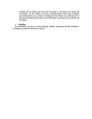 entrega de los títulos por parte del vendedor y del dinero por parte del
comprador. Si los valores no tienen representación física sino contable
(por anotaciones en cuenta), la entrega de los títulos se sustituye por el
apunte correspondiente a favor del comprador y el ingreso en la cuenta del
vendedor.
 Liquidez
Es la facilidad con que un activo (divisas, valores, depósitos, bienes muebles o
inmuebles) puede convertirse en dinero.
 