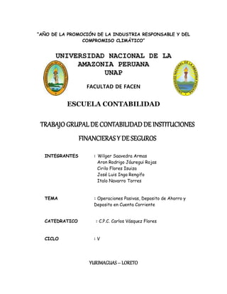 “AÑO DE LA PROMOCIÓN DE LA INDUSTRIA RESPONSABLE Y DEL
COMPROMISO CLIMÁTICO”
UNIVERSIDAD NACIONAL DE LA
AMAZONIA PERUANA
UNAP
FACULTAD DE FACEN
ESCUELA CONTABILIDAD
TRABAJO GRUPAL DE CONTABILIDAD DE INSTITUCIONES
FINANCIERAS Y DE SEGUROS
INTEGRANTES : Wilger Saavedra Armas
Aron Rodrigo Jáuregui Rojas
Cirilo Flores Isuiza
José Luis Inga Rengifo
Italo Navarro Torres
TEMA : Operaciones Pasivas, Deposito de Ahorro y
Deposito en Cuenta Corriente
CATEDRATICO : C.P.C. Carlos Vásquez Flores
CICLO : V
YURIMAGUAS – LORETO
 