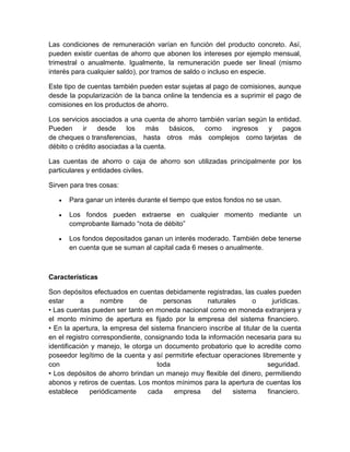 Las condiciones de remuneración varían en función del producto concreto. Así,
pueden existir cuentas de ahorro que abonen los intereses por ejemplo mensual,
trimestral o anualmente. Igualmente, la remuneración puede ser lineal (mismo
interés para cualquier saldo), por tramos de saldo o incluso en especie.
Este tipo de cuentas también pueden estar sujetas al pago de comisiones, aunque
desde la popularización de la banca online la tendencia es a suprimir el pago de
comisiones en los productos de ahorro.
Los servicios asociados a una cuenta de ahorro también varían según la entidad.
Pueden ir desde los más básicos, como ingresos y pagos
de cheques o transferencias, hasta otros más complejos como tarjetas de
débito o crédito asociadas a la cuenta.
Las cuentas de ahorro o caja de ahorro son utilizadas principalmente por los
particulares y entidades civiles.
Sirven para tres cosas:
 Para ganar un interés durante el tiempo que estos fondos no se usan.
 Los fondos pueden extraerse en cualquier momento mediante un
comprobante llamado “nota de débito”
 Los fondos depositados ganan un interés moderado. También debe tenerse
en cuenta que se suman al capital cada 6 meses o anualmente.
Características
Son depósitos efectuados en cuentas debidamente registradas, las cuales pueden
estar a nombre de personas naturales o jurídicas.
• Las cuentas pueden ser tanto en moneda nacional como en moneda extranjera y
el monto mínimo de apertura es fijado por la empresa del sistema financiero.
• En la apertura, la empresa del sistema financiero inscribe al titular de la cuenta
en el registro correspondiente, consignando toda la información necesaria para su
identificación y manejo, le otorga un documento probatorio que lo acredite como
poseedor legítimo de la cuenta y así permitirle efectuar operaciones libremente y
con toda seguridad.
• Los depósitos de ahorro brindan un manejo muy flexible del dinero, permitiendo
abonos y retiros de cuentas. Los montos mínimos para la apertura de cuentas los
establece periódicamente cada empresa del sistema financiero.
 
