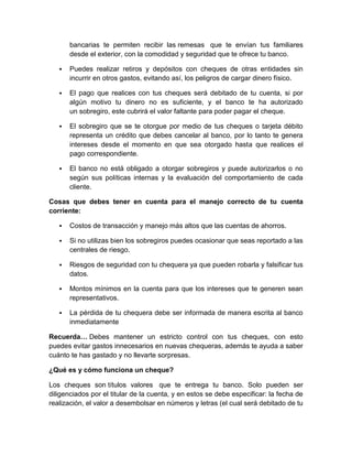bancarias te permiten recibir las remesas que te envían tus familiares
desde el exterior, con la comodidad y seguridad que te ofrece tu banco.
 Puedes realizar retiros y depósitos con cheques de otras entidades sin
incurrir en otros gastos, evitando así, los peligros de cargar dinero físico.
 El pago que realices con tus cheques será debitado de tu cuenta, si por
algún motivo tu dinero no es suficiente, y el banco te ha autorizado
un sobregiro, este cubrirá el valor faltante para poder pagar el cheque.
 El sobregiro que se te otorgue por medio de tus cheques o tarjeta débito
representa un crédito que debes cancelar al banco, por lo tanto te genera
intereses desde el momento en que sea otorgado hasta que realices el
pago correspondiente.
 El banco no está obligado a otorgar sobregiros y puede autorizarlos o no
según sus políticas internas y la evaluación del comportamiento de cada
cliente.
Cosas que debes tener en cuenta para el manejo correcto de tu cuenta
corriente:
 Costos de transacción y manejo más altos que las cuentas de ahorros.
 Si no utilizas bien los sobregiros puedes ocasionar que seas reportado a las
centrales de riesgo.
 Riesgos de seguridad con tu chequera ya que pueden robarla y falsificar tus
datos.
 Montos mínimos en la cuenta para que los intereses que te generen sean
representativos.
 La pérdida de tu chequera debe ser informada de manera escrita al banco
inmediatamente
Recuerda… Debes mantener un estricto control con tus cheques, con esto
puedes evitar gastos innecesarios en nuevas chequeras, además te ayuda a saber
cuánto te has gastado y no llevarte sorpresas.
¿Qué es y cómo funciona un cheque?
Los cheques son títulos valores que te entrega tu banco. Solo pueden ser
diligenciados por el titular de la cuenta, y en estos se debe especificar: la fecha de
realización, el valor a desembolsar en números y letras (el cual será debitado de tu
 