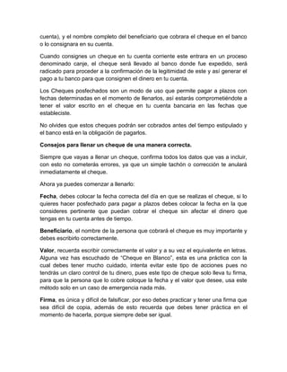 cuenta), y el nombre completo del beneficiario que cobrara el cheque en el banco
o lo consignara en su cuenta.
Cuando consignes un cheque en tu cuenta corriente este entrara en un proceso
denominado canje, el cheque será llevado al banco donde fue expedido, será
radicado para proceder a la confirmación de la legitimidad de este y así generar el
pago a tu banco para que consignen el dinero en tu cuenta.
Los Cheques posfechados son un modo de uso que permite pagar a plazos con
fechas determinadas en el momento de llenarlos, así estarás comprometiéndote a
tener el valor escrito en el cheque en tu cuenta bancaria en las fechas que
estableciste.
No olvides que estos cheques podrán ser cobrados antes del tiempo estipulado y
el banco está en la obligación de pagarlos.
Consejos para llenar un cheque de una manera correcta.
Siempre que vayas a llenar un cheque, confirma todos los datos que vas a incluir,
con esto no cometerás errores, ya que un simple tachón o corrección te anulará
inmediatamente el cheque.
Ahora ya puedes comenzar a llenarlo:
Fecha, debes colocar la fecha correcta del día en que se realizas el cheque, si lo
quieres hacer posfechado para pagar a plazos debes colocar la fecha en la que
consideres pertinente que puedan cobrar el cheque sin afectar el dinero que
tengas en tu cuenta antes de tiempo.
Beneficiario, el nombre de la persona que cobrará el cheque es muy importante y
debes escribirlo correctamente.
Valor, recuerda escribir correctamente el valor y a su vez el equivalente en letras.
Alguna vez has escuchado de “Cheque en Blanco”, esta es una práctica con la
cual debes tener mucho cuidado, intenta evitar este tipo de acciones pues no
tendrás un claro control de tu dinero, pues este tipo de cheque solo lleva tu firma,
para que la persona que lo cobre coloque la fecha y el valor que desee, usa este
método solo en un caso de emergencia nada más.
Firma, es única y difícil de falsificar, por eso debes practicar y tener una firma que
sea difícil de copia, además de esto recuerda que debes tener práctica en el
momento de hacerla, porque siempre debe ser igual.
 