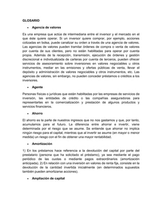 GLOSARIO
 Agencia de valores
Es una empresa que actúa de intermediaria entre el inversor y el mercado en el
que éste quiere operar. Si un inversor quiere comprar, por ejemplo, acciones
cotizadas en bolsa, puede canalizar su orden a través de una agencia de valores.
Las agencias de valores pueden tramitar órdenes de compra o venta de valores
por cuenta de sus clientes, pero no están habilitadas para operar por cuenta
propia. Además de la recepción, transmisión, ejecución de órdenes y gestión
discrecional e individualizada de carteras por cuenta de terceros, pueden ofrecer
servicios de asesoramiento sobre inversiones en valores negociables u otros
instrumentos, mediar en las emisiones y ofertas públicas de venta, llevar el
depósito y administración de valores negociables y otros instrumentos, etc. Las
agencias de valores, sin embargo, no pueden conceder préstamos o créditos a los
inversores.
 Agente
Personas físicas o jurídicas que están habilitadas por las empresas de servicios de
inversión, las entidades de crédito o las compañías aseguradoras para
representarlas en la comercialización y prestación de algunos productos y
servicios financieros.
 Ahorro
El ahorro es la parte de nuestros ingresos que no nos gastamos y que, por tanto,
acumulamos para el futuro. La diferencia entre ahorrar e invertir, viene
determinada por el riesgo que se asume. Se entiende que ahorrar no implica
ningún riesgo para el capital, mientras que al invertir se asume (en mayor o menor
medida) un riesgo con el fin de obtener una mayor rentabilidad.
 Amortización
1) En los préstamos hace referencia a la devolución del capital por parte del
prestatario (persona que ha solicitado el préstamo), ya sea mediante el pago
periódico de las cuotas o mediante pagos extraordinarios (amortización
anticipada). 2) En relación con una inversión en valores de renta fija, consiste en la
devolución de la cantidad invertida inicialmente (en determinados supuestos
también pueden amortizarse acciones).
 Ampliación de capital
 