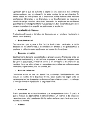 Operación por la que se aumenta el capital de una sociedad, bien emitiendo
nuevas acciones, bien por elevación del valor nominal de las ya existentes. En
ambos casos, la contrapartida de la ampliación puede materializarse mediante
aportaciones (dinerarias o no dinerarias), o por transformación de reservas o
beneficios que ya formaban parte de su patrimonio. La ampliación es una fórmula
que utiliza la sociedad para obtener nuevos recursos. Los accionistas suelen tener
un derecho preferente a suscribir las acciones de la ampliación.
 Ampliación de hipoteca
Ampliación del importe o del plazo de devolución de un préstamo hipotecario (o
ambas cosas a la vez).
 Banco comercial
Denominación que agrupa a los bancos tradicionales, dedicados a captar
depósitos de los ahorradores, a la concesión de créditos a los particulares y a
gestionar el tráfico de pagos y cobros de las economías domésticas.
 Banco de inversión
Establecimiento bancario especializado en prestar servicios financieros, entre los
que destacan el estudio y la valoración de empresas, la realización de operaciones
de fusión o adquisición, permitir el acceso a los inversores a los mercados de
capitales, hacer de intermediario en operaciones especializadas en los mercados
financieros, captar dinero para sus clientes, etc.
 Base de cotización
Cantidades sobre las que se aplican los porcentajes correspondientes para
calcular las cuotas de la Seguridad Social. Estas cuotas las pagan tanto los
trabajadores (se las descuentan en la nómina) como las empresas, y constituyen
la principal fuente de ingresos de la Seguridad Social.
 Cotización
Precio que tienen los activos financieros que se negocian en bolsa. El precio al
que se realizan las operaciones de compraventa de un valor es el de cotización.
Las cotizaciones más importantes del día suelen ser la de cierre, la de apertura, la
máxima y la mínima.
 Crédito
 