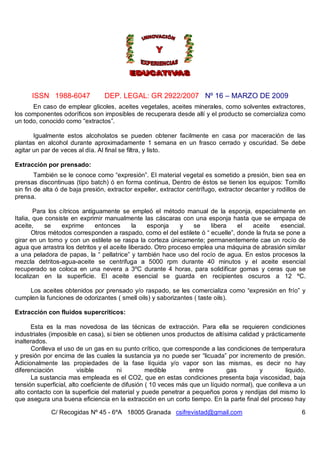 ISSN 1988-6047 DEP. LEGAL: GR 2922/2007 Nº 16 – MARZO DE 2009
C/ Recogidas Nº 45 - 6ºA 18005 Granada csifrevistad@gmail.com 6
En caso de emplear glicoles, aceites vegetales, aceites minerales, como solventes extractores,
los componentes odoríficos son imposibles de recuperara desde allí y el producto se comercializa como
un todo, conocido como “extractos”.
Igualmente estos alcoholatos se pueden obtener facilmente en casa por maceración de las
plantas en alcohol durante aproximadamente 1 semana en un frasco cerrado y oscuridad. Se debe
agitar un par de veces al día. Al final se filtra, y listo.
Extracción por prensado:
También se le conoce como “expresión”. El material vegetal es sometido a presión, bien sea en
prensas discontinuas (tipo batch) ó en forma continua, Dentro de éstos se tienen los equipos: Tornillo
sin fin de alta ó de baja presión, extractor expeller, extractor centrífugo, extractor decanter y rodillos de
prensa.
Para los cítricos antiguamente se empleó el método manual de la esponja, especialmente en
Italia, que consiste en exprimir manualmente las cáscaras con una esponja hasta que se empapa de
aceite, se exprime entonces la esponja y se libera el aceite esencial.
Otros métodos corresponden a raspado, como el del estilete ó “ ecuelle”, donde la fruta se pone a
girar en un torno y con un estilete se raspa la corteza únicamente; permanentemente cae un rocío de
agua que arrastra los detritos y el aceite liberado. Otro proceso emplea una máquina de abrasión similar
a una peladora de papas, la “ pellatrice” y también hace uso del rocío de agua. En estos procesos la
mezcla detritos-agua-aceite se centrifuga a 5000 rpm durante 40 minutos y el aceite esencial
recuperado se coloca en una nevera a 3ºC durante 4 horas, para solidificar gomas y ceras que se
localizan en la superficie. El aceite esencial se guarda en recipientes oscuros a 12 ºC.
Los aceites obtenidos por prensado y/o raspado, se les comercializa como “expresión en frío” y
cumplen la funciones de odorizantes ( smell oils) y saborizantes ( taste oils).
Extracción con fluidos supercríticos:
Esta es la mas novedosa de las técnicas de extracción. Para ella se requieren condiciones
industriales (imposible en casa), si bien se obtienen unos productos de altísima calidad y prácticamente
inalterados.
Conlleva el uso de un gas en su punto crítico, que corresponde a las condiciones de temperatura
y presión por encima de las cuales la sustancia ya no puede ser “licuada” por incremento de presión.
Adicionalmente las propiedades de la fase líquida y/o vapor son las mismas, es decir no hay
diferenciación visible ni medible entre gas y liquido.
La sustancia mas empleada es el CO2, que en estas condiciones presenta baja viscosidad, baja
tensión superficial, alto coeficiente de difusión ( 10 veces más que un líquido normal), que conlleva a un
alto contacto con la superficie del material y puede penetrar a pequeños poros y rendijas del mismo lo
que asegura una buena eficiencia en la extracción en un corto tiempo. En la parte final del proceso hay
 