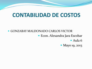 CONTABILIDAD DE COSTOS
 GONZABAY MALDONADO CARLOS VICTOR
 Econ. Alexandra Jara Escobar
 Aula 6
 Mayo 19, 2013
 