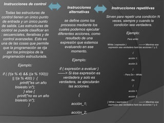 Instrucciones de control
                                          Instrucciones              Instrucciones repetitivas
   Todas las estructuras de                alternativas
control tienen un único punto                                     Sirven para repetir una condición N
 de entrada y un único punto             se define como los           veces, siempre y cuando la
de salida. Las estructuras de          procesos mediante los           condición sea verdadera.
control se puede clasificar en       cuales podemos ejecutar
: secuenciales, iterativas y de      diferentes acciones, como                      Ejemplo:
  control avanzadas. Esto es              resultado de una                           Para while:

una de las cosas que permite          expresión que estemos       While ( expresión )          ——> Mientras esa
  que la programación se rija             evaluando en ese        expresión sea verdadera hará las acciones 1 y 2.

    por los principios de la                  momento.                                    {
  programación estructurada.                                                          acción 1;
                                             Ejemplo:
                                                                                      acción 2;
           Ejemplo:
                                     if ( expresión a evaluar )                           }

if ( (!(a % 4) && ((a % 100)))       ——> Si ésa expresión es                     - Para Do – While:
         || !(a % 400) ) {               verdadera y solo es
                                                                                         Do
               printf("es un año     verdadera, se ejecutarán
                                            las acciones.                                 {
            bisiesto.n");
                  } else {                                                            acción 1;

              printf("no es un año               {                                    acción 2;
            bisiesto.n");                                        } While ( expresión )         ——> Mientras esa
                      }                      acción_1;             expresión sea verdadera hará las acciones 1 y 2.


                                             acción_2;
 