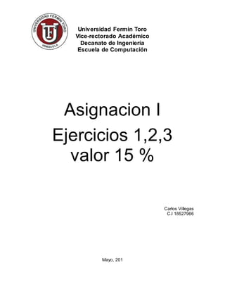 Universidad Fermín Toro
Vice-rectorado Académico
Decanato de Ingeniería
Escuela de Computación
Asignacion I
Ejercicios 1,2,3
valor 15 %
Carlos Villegas
C.I 18527966
Mayo, 201
 