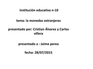 institución educativa n-10
tema: la monedas extranjeras
presentado por: Cristian Álvarez y Carlos
villera
presentado a : Jaime perea
fecha: 28/07/2015
 