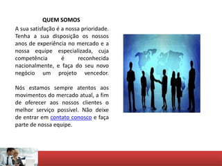 QUEM SOMOS
A sua satisfação é a nossa prioridade.
Tenha a sua disposição os nossos
anos de experiência no mercado e a
nossa equipe especializada, cuja
competência é reconhecida
nacionalmente, e faça do seu novo
negócio um projeto vencedor.
Nós estamos sempre atentos aos
movimentos do mercado atual, a fim
de oferecer aos nossos clientes o
melhor serviço possível. Não deixe
de entrar em contato conosco e faça
parte de nossa equipe.
 