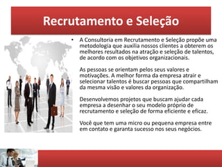 Recrutamento e Seleção
• A Consultoria em Recrutamento e Seleção propõe uma
metodologia que auxilia nossos clientes a obterem os
melhores resultados na atração e seleção de talentos,
de acordo com os objetivos organizacionais.
As pessoas se orientam pelos seus valores e
motivações. A melhor forma da empresa atrair e
selecionar talentos é buscar pessoas que compartilham
da mesma visão e valores da organização.
Desenvolvemos projetos que buscam ajudar cada
empresa a desenhar o seu modelo próprio de
recrutamento e seleção de forma eficiente e eficaz.
Você que tem uma micro ou pequena empresa entre
em contato e garanta sucesso nos seus negócios.
 