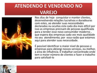 ATENDENDO E VENDENDO NO
VAREJO
• Nos dias de hoje conquistar e manter clientes,
desenvolvendo relações lucrativas e duradouras
com estes, ao atender suas necessidades
declaradas ou ocultas esta cada dia mais difícil por
isso as empresas precisam de pessoas qualificada
para a tender esse novo consumidor moderno ,
que espera das empresas cada vez mais qualidade
no seu atendimento; por essa razão que estamos
aqui para atender suas necessidade.
É possível identificar o maior nível de pessoas e
empresas para abrangi nossos serviços, ou melhor,
a área de influência. É trabalhar concentrado onde
tem o maior número de clientes e fazer o trabalho
para satisfazê-lo
 