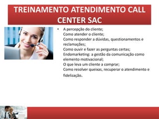 TREINAMENTO ATENDIMENTO CALL
CENTER SAC
• A percepção do cliente;
Como atender o cliente;
Como responder a dúvidas, questionamentos e
reclamações;
Como ouvir e fazer as perguntas certas;
Endomarketing: a gestão da comunicação como
elemento motivacional;
O que leva um cliente a comprar;
Como resolver queixas, recuperar o atendimento e
fidelização.
 