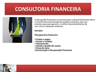 CONSULTORIA FINANCEIRA
A boa gestão financeira é essencial para o desenvolvimento eficaz
e crescimento estruturado de qualquer empresa, por isso
estamos aqui para garantir o melhor desenvolvimento de
sua micro e pequena empresa .
Serviços:
Planejamento financeiro
• Contas a pagar;
• Contas a receber;
• Faturamento
• Estudo e gestão de custos;
• Fluxo de caixa
•Estruturação e Recuperação Financeira
 