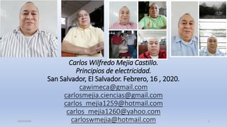 Carlos Wilfredo Mejia Castillo.
Principios de electricidad.
San Salvador, El Salvador. Febrero, 16 , 2020.
cawimeca@gmail.com
carlosmejia.ciencias@gmail.com
carlos_mejia1259@hotmail.com
carlos_mejia1260@yahoo.com
carloswmejia@hotmail.com16/02/2020 Lic. Carlos W. Mejía 1
 