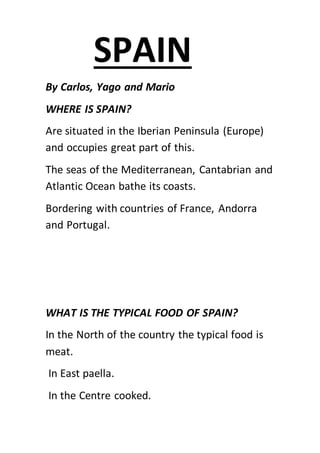 By Carlos, Yago and Mario
WHERE IS SPAIN?
Are situated in the Iberian Peninsula (Europe)
and occupies great part of this.
The seas of the Mediterranean, Cantabrian and
Atlantic Ocean bathe its coasts.
Bordering with countries of France, Andorra
and Portugal.
WHAT IS THE TYPICAL FOOD OF SPAIN?
In the North of the country the typical food is
meat.
In East paella.
In the Centre cooked.
SPAIN
 